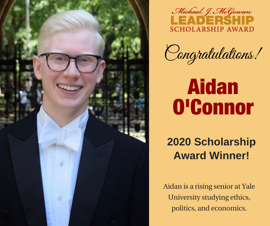 Michael J. McGowan Leadership Scholarship Award Congratulations! Aidan O'Connor 2020 Scholarship Award Winner! Aidan is a rising senior at Yale University studying ethics, politics, and economics.